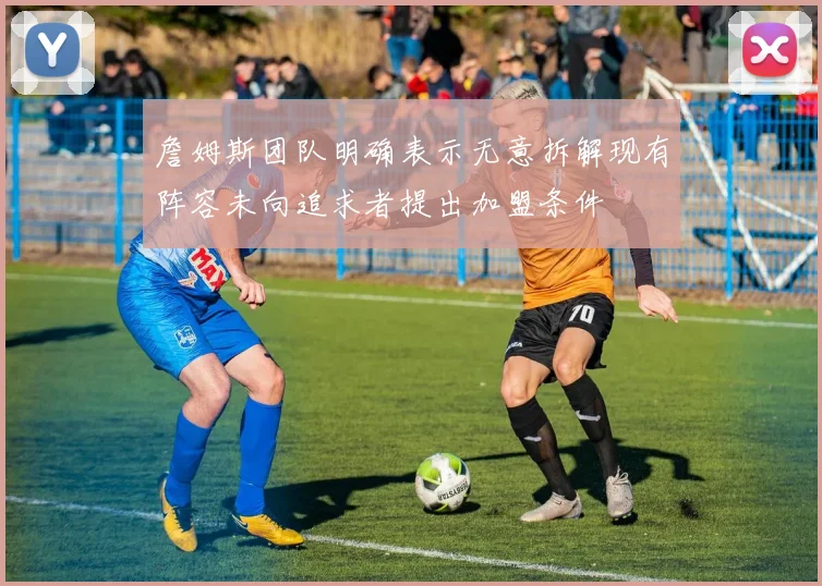 詹姆斯团队明确表示无意拆解现有阵容未向追求者提出加盟条件