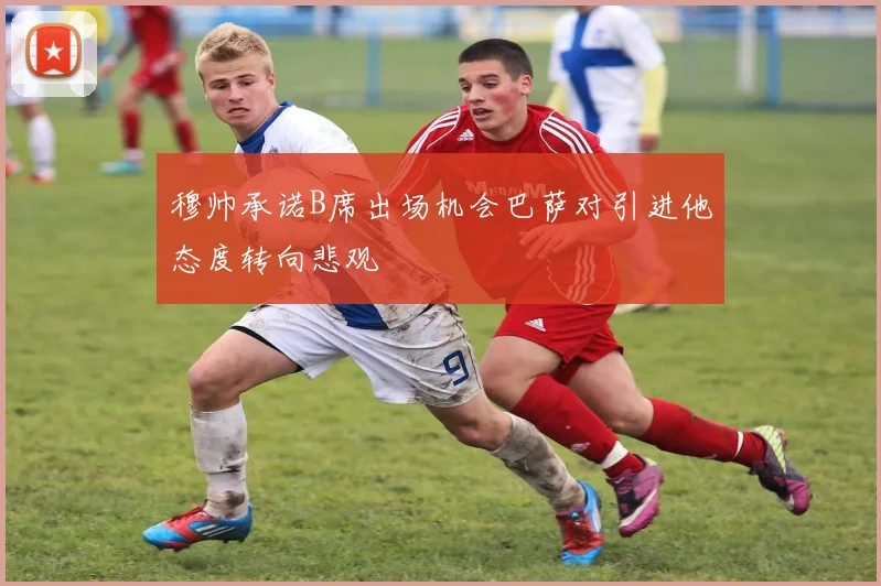穆帅承诺B席出场机会巴萨对引进他态度转向悲观