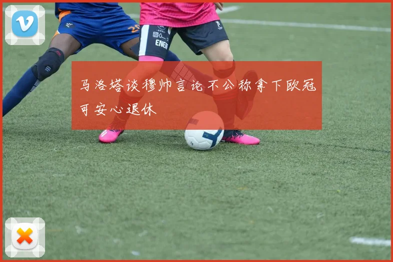 马洛塔谈穆帅言论不公称拿下欧冠可安心退休