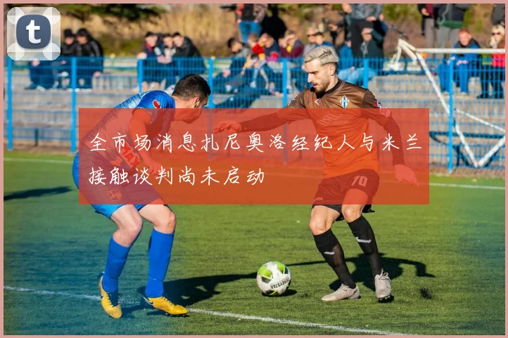 全市场消息扎尼奥洛经纪人与米兰接触谈判尚未启动