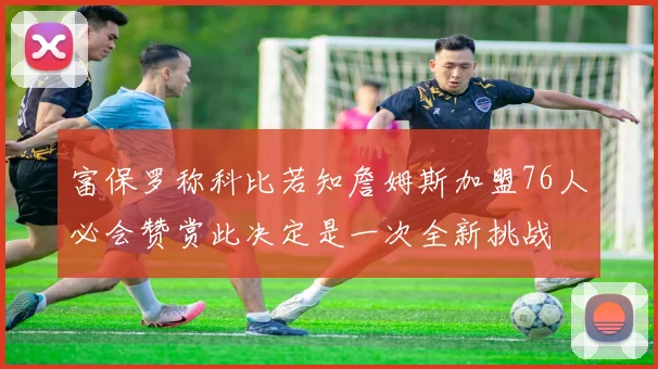 富保罗称科比若知詹姆斯加盟76人必会赞赏此决定是一次全新挑战