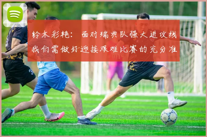 铃木彩艳：面对瑞典队强大进攻线我们需做好迎接艰难比赛的充分准备