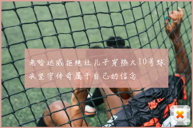 老哈达威拒绝让儿子穿热火10号球衣坚守传奇属于自己的信念