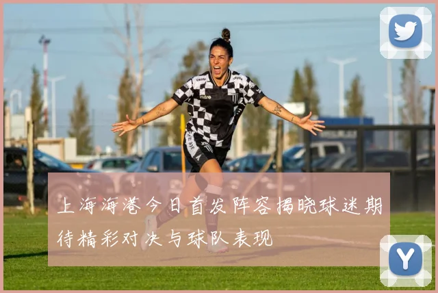 上海海港今日首发阵容揭晓球迷期待精彩对决与球队表现