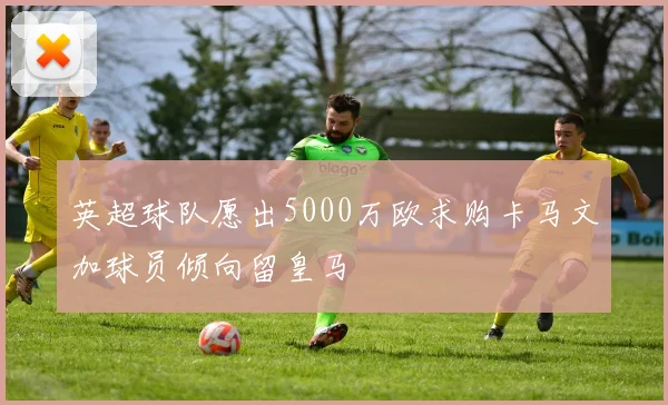 英超球队愿出5000万欧求购卡马文加球员倾向留皇马