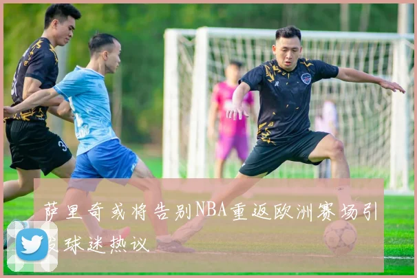 萨里奇或将告别NBA重返欧洲赛场引发球迷热议