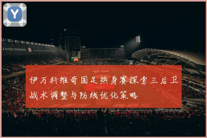 伊万科维奇国足热身赛探索三后卫战术调整与防线优化策略