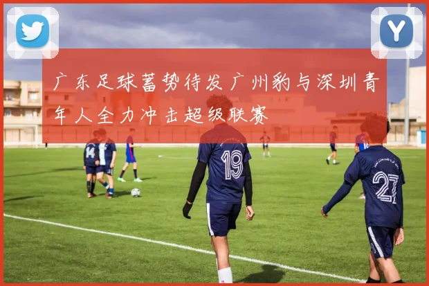 广东足球蓄势待发广州豹与深圳青年人全力冲击超级联赛
