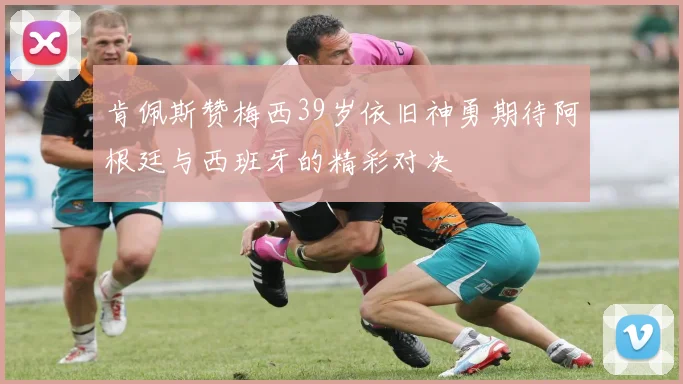 肯佩斯赞梅西39岁依旧神勇期待阿根廷与西班牙的精彩对决