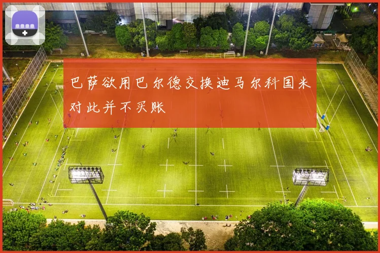 巴萨欲用巴尔德交换迪马尔科国米对此并不买账