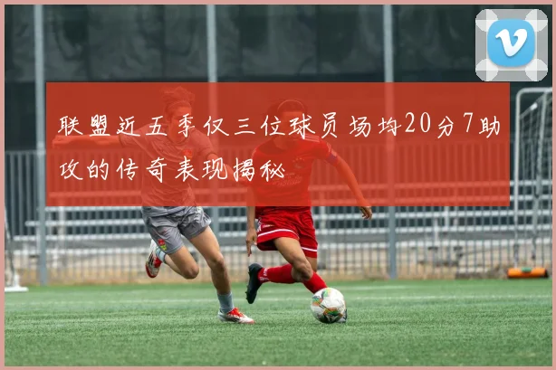 联盟近五季仅三位球员场均20分7助攻的传奇表现揭秘