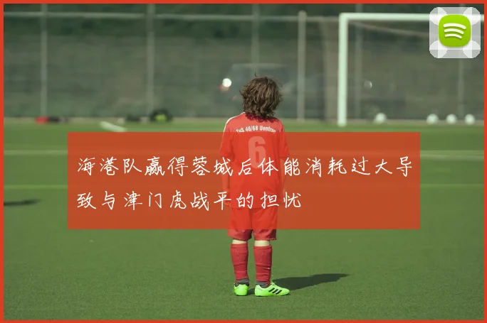 海港队赢得蓉城后体能消耗过大导致与津门虎战平的担忧