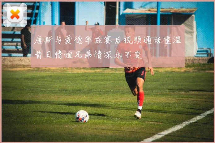 唐斯与爱德华兹赛后视频通话重温昔日情谊兄弟情深永不变
