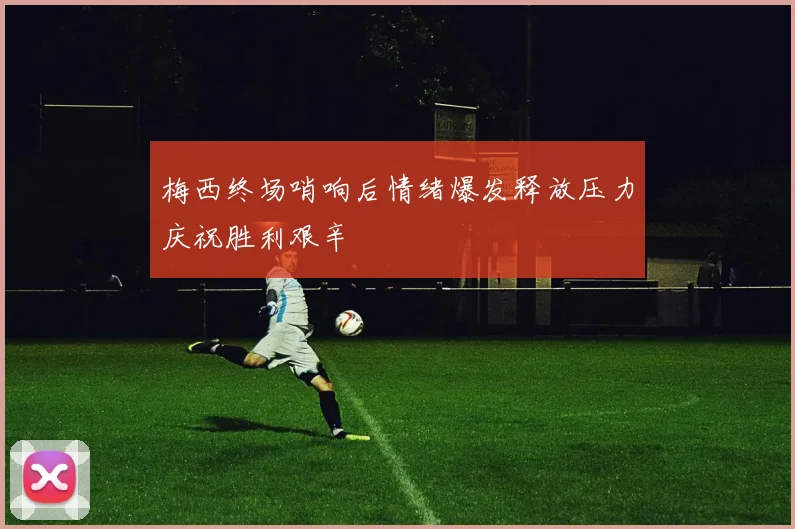 梅西终场哨响后情绪爆发释放压力庆祝胜利艰辛