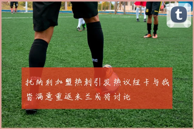 托纳利加盟热刺引发热议纽卡与我皆满意重返米兰或将讨论