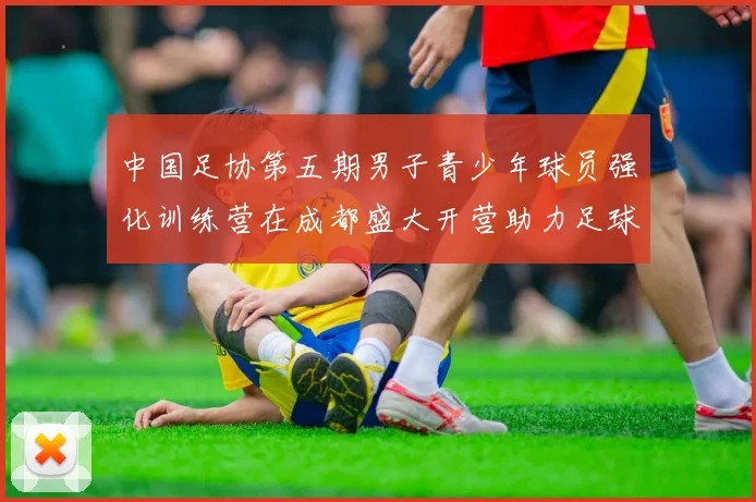 中国足协第五期男子青少年球员强化训练营在成都盛大开营助力足球未来发展