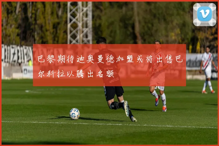 巴黎期待迪奥曼德加盟或将出售巴尔科拉以腾出名额