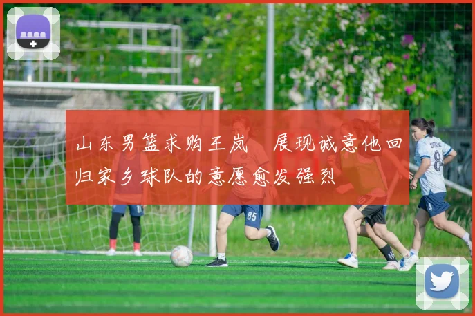 山东男篮求购王岚嵚展现诚意他回归家乡球队的意愿愈发强烈