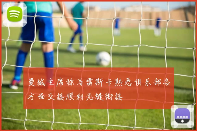 曼城主席称马雷斯卡熟悉俱乐部各方面交接顺利无缝衔接