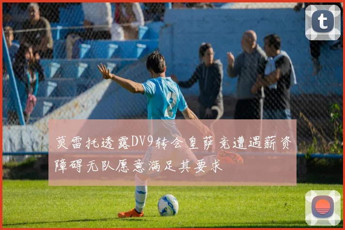 莫雷托透露DV9转会皇萨竞遭遇薪资障碍无队愿意满足其要求