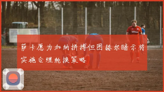 萨卡愿为加纳拼搏但图赫尔暗示将实施合理轮换策略