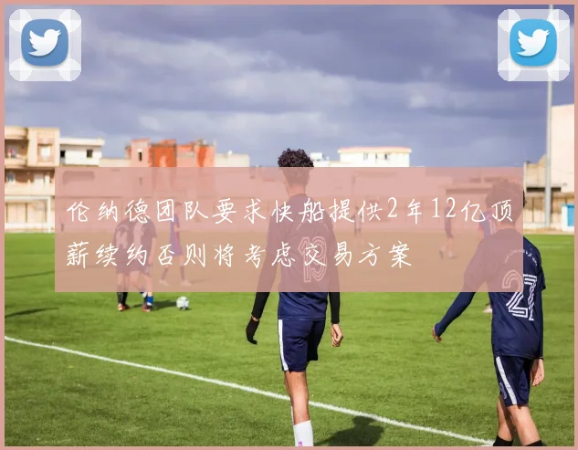伦纳德团队要求快船提供2年12亿顶薪续约否则将考虑交易方案