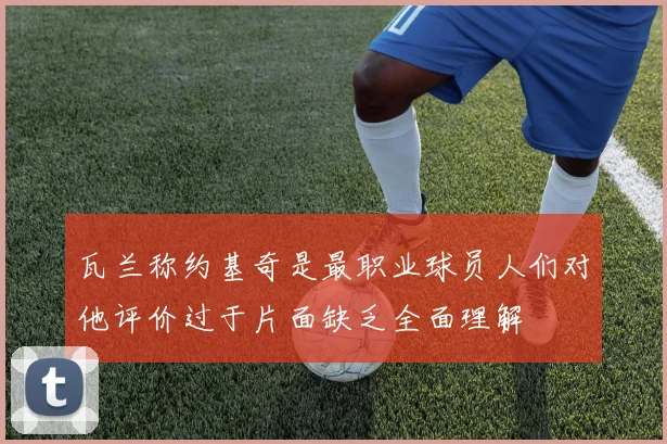 瓦兰称约基奇是最职业球员人们对他评价过于片面缺乏全面理解